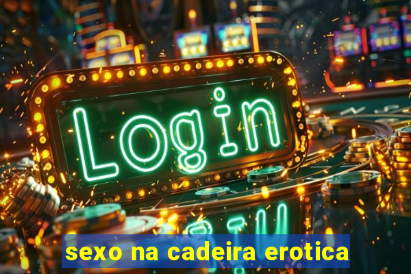 sexo na cadeira erotica